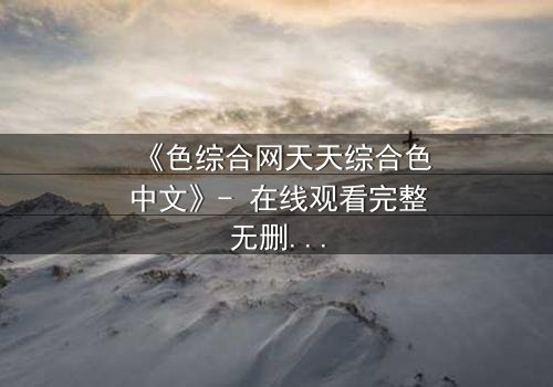 《色综合网天天综合色中文》- 在线观看完整无删 - 当欲望撕开人性的伪装