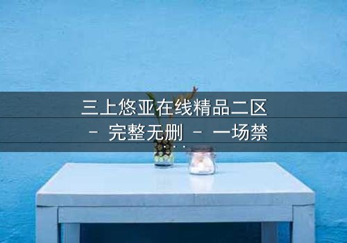 三上悠亚在线精品二区 - 完整无删 - 一场禁忌之恋的终极爆发