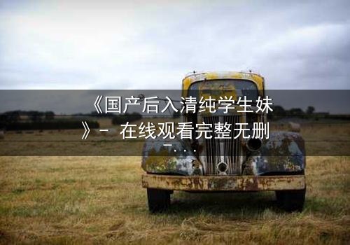 《国产后入清纯学生妹》- 在线观看完整无删 - 当纯真遭遇欲望的深渊