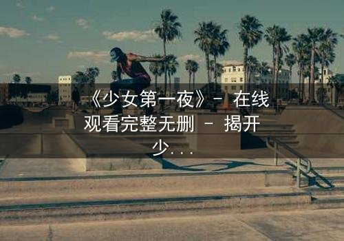 《少女第一夜》- 在线观看完整无删 - 揭开少女成长的隐秘真相