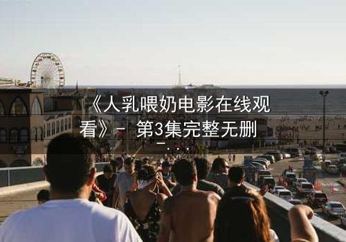 《人乳喂奶电影在线观看》- 第3集完整无删 - 当母爱成为禁忌的救赎