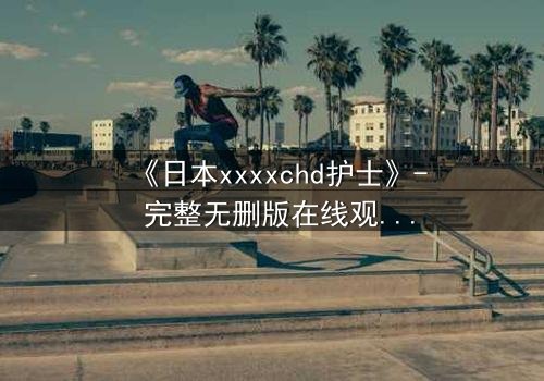 《日本xxxxchd护士》- 完整无删版在线观看 - 揭开白衣天使的禁忌秘密