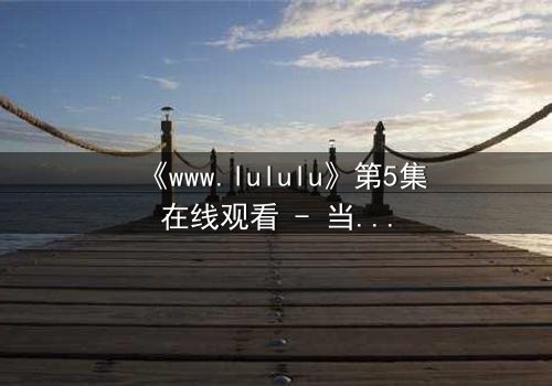 《www.lululu》第5集在线观看 - 当虚拟世界吞噬现实,谁将拯救迷失的灵魂?