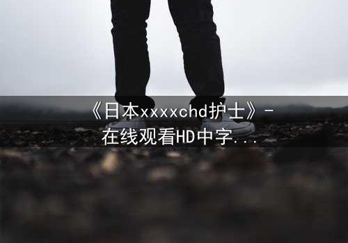 《日本xxxxchd护士》- 在线观看HD中字 - 揭开医疗黑幕的惊心之旅