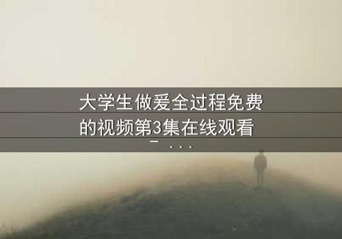 大学生做爰全过程免费的视频第3集在线观看 - 当青春欲望遇上道德抉择