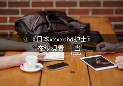 《日本xxxxchd护士》- 在线观看 - 当白衣天使的双手沾满秘密