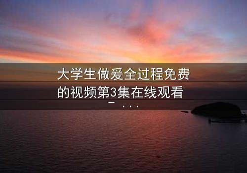 大学生做爰全过程免费的视频第3集在线观看 - 当纯爱遭遇现实考验