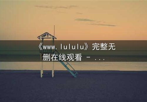《www.lululu》完整无删在线观看 - 揭开虚拟世界的致命诱惑