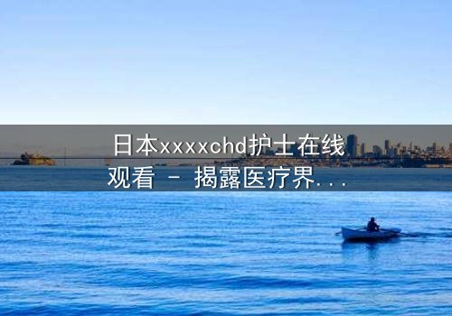 日本xxxxchd护士在线观看 - 揭露医疗界的黑暗秘密