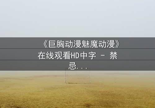 《巨胸动漫魅魔动漫》在线观看HD中字 - 禁忌之恋与恶魔觉醒的终极对决
