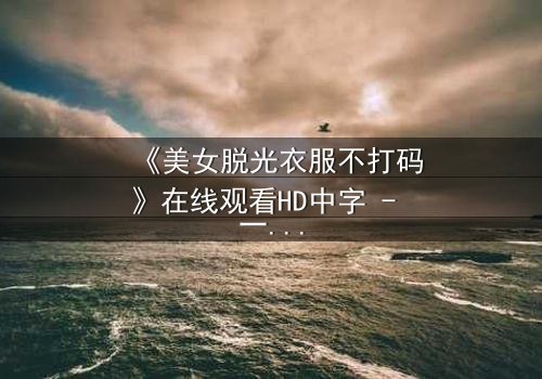 《美女脱光衣服不打码》在线观看HD中字 - 一场视觉与心灵的赤裸对话