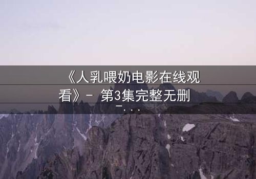 《人乳喂奶电影在线观看》- 第3集完整无删 - 一场禁忌之爱引发的伦理风暴