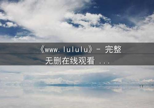 《www.lululu》- 完整无删在线观看 - 揭开虚拟世界的致命诱惑