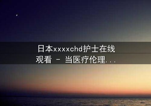 日本xxxxchd护士在线观看 - 当医疗伦理与人性欲望交织,谁能全身而退?