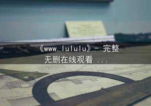 《www.lululu》- 完整无删在线观看 - 揭开虚拟世界的致命真相