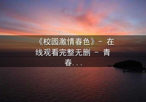 《校园激情春色》- 在线观看完整无删 - 青春风暴中的禁忌之恋