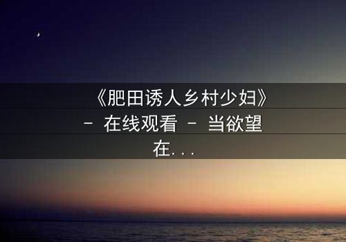 《肥田诱人乡村少妇》- 在线观看 - 当欲望在田野间悄然绽放