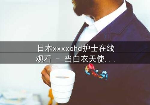 日本xxxxchd护士在线观看 - 当白衣天使的纯洁面具被撕下,真相令人窒息
