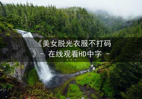 《美女脱光衣服不打码》- 在线观看HD中字 - 揭开真相的惊心瞬间