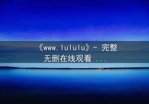 《www.lululu》- 完整无删在线观看 - 揭开虚拟世界的致命诱惑