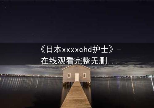 《日本xxxxchd护士》- 在线观看完整无删 - 当白衣天使沦为欲望囚徒