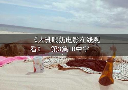 《人乳喂奶电影在线观看》- 第3集HD中字 - 揭开禁忌之恋的隐秘真相