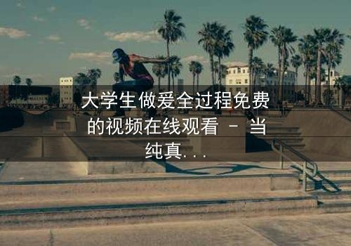 大学生做爰全过程免费的视频在线观看 - 当纯真爱情遇上隐秘诱惑,谁将主宰青春命运?