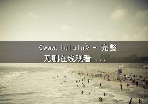 《www.lululu》- 完整无删在线观看 - 揭开虚拟世界的致命诱惑