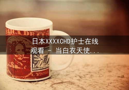 日本XXXXCHD护士在线观看 - 当白衣天使堕入黑暗深渊