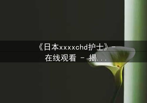 《日本xxxxchd护士》- 在线观看 - 揭开白衣天使的禁忌秘密
