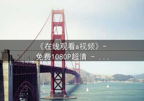 《在线观看a视频》- 免费1080P超清 - 第3集完整无删