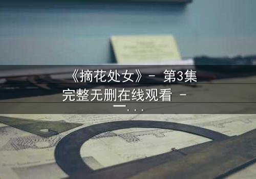 《摘花处女》- 第3集完整无删在线观看 - 一场禁忌之恋的终极抉择