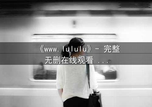 《www.lululu》- 完整无删在线观看 - 揭开虚拟世界的致命诱惑
