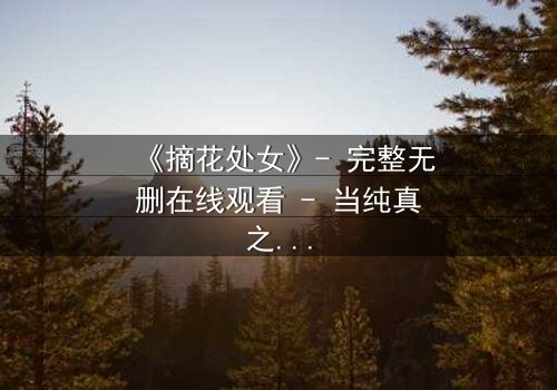 《摘花处女》- 完整无删在线观看 - 当纯真之花遭遇命运风暴